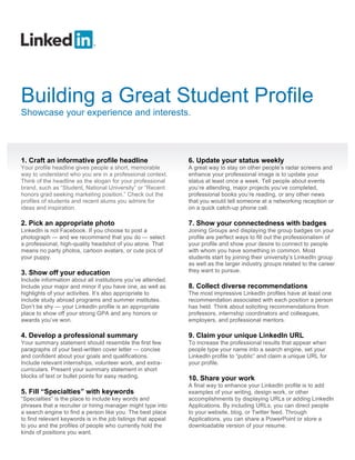 Building a Great Student Profile
Showcase your experience and interests.




1. Craft an informative profile headline                       6. Update your status weekly
Your profile headline gives people a short, memorable          A great way to stay on other people’s radar screens and
way to understand who you are in a professional context.       enhance your professional image is to update your
Think of the headline as the slogan for your professional      status at least once a week. Tell people about events
brand, such as “Student, National University” or “Recent       you’re attending, major projects you’ve completed,
honors grad seeking marketing position.” Check out the         professional books you’re reading, or any other news
profiles of students and recent alums you admire for           that you would tell someone at a networking reception or
ideas and inspiration.                                         on a quick catch-up phone call.

2. Pick an appropriate photo                                   7. Show your connectedness with badges
LinkedIn is not Facebook. If you choose to post a              Joining Groups and displaying the group badges on your
photograph — and we recommend that you do — select             profile are perfect ways to fill out the professionalism of
a professional, high-quality headshot of you alone. That       your profile and show your desire to connect to people
means no party photos, cartoon avatars, or cute pics of        with whom you have something in common. Most
your puppy.                                                    students start by joining their university’s LinkedIn group
                                                               as well as the larger industry groups related to the career
3. Show off your education                                     they want to pursue.
Include information about all institutions you’ve attended.
Include your major and minor if you have one, as well as       8. Collect diverse recommendations
highlights of your activities. It’s also appropriate to        The most impressive LinkedIn profiles have at least one
include study abroad programs and summer institutes.           recommendation associated with each position a person
Don’t be shy — your LinkedIn profile is an appropriate         has held. Think about soliciting recommendations from
place to show off your strong GPA and any honors or            professors, internship coordinators and colleagues,
awards you’ve won.                                             employers, and professional mentors.

4. Develop a professional summary                              9. Claim your unique LinkedIn URL
Your summary statement should resemble the first few           To increase the professional results that appear when
paragraphs of your best-written cover letter — concise         people type your name into a search engine, set your
and confident about your goals and qualifications.             LinkedIn profile to “public” and claim a unique URL for
Include relevant internships, volunteer work, and extra-       your profile.
curriculars. Present your summary statement in short
blocks of text or bullet points for easy reading.              10. Share your work
                                                               A final way to enhance your LinkedIn profile is to add
5. Fill “Specialties” with keywords                            examples of your writing, design work, or other
“Specialties” is the place to include key words and            accomplishments by displaying URLs or adding LinkedIn
phrases that a recruiter or hiring manager might type into     Applications. By including URLs, you can direct people
a search engine to find a person like you. The best place      to your website, blog, or Twitter feed. Through
to find relevant keywords is in the job listings that appeal   Applications, you can share a PowerPoint or store a
to you and the profiles of people who currently hold the       downloadable version of your resume.
kinds of positions you want.
 