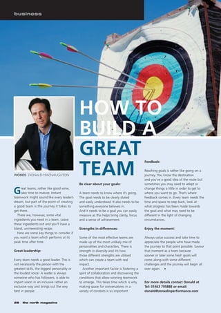 business




                                              HOW TO
                                              BUILD A
                                              GREAT
                                              TEAM
                                                                                            Feedback:

                                                                                            Reaching goals is rather like going on a
WORDS DONALD MACNAUGHTON                                                                    journey. You know the destination
                                                                                            and you’ve a good idea of the route but
                                              Be clear about your goals:                    sometimes you may need to adapt or

G    reat teams, rather like good wine,
     take time to mature. Instant
teamwork might sound like every leader’s
                                              A team needs to know where it’s going.
                                              The goal needs to be clearly stated
                                                                                            change things a little in order to get to
                                                                                            where you want to go. That’s where
                                                                                            feedback comes in. Every team needs the
dream, but part of the point of creating      and easily understood. It also needs to be    time and space to step back, look at
a good team is the journey it takes to        something everyone believes in.               what progress has been made towards
get there.                                    And it needs to be a goal you can easily      the goal and what may need to be
  There are, however, some vital              measure as this helps bring clarity, focus    different in the light of changing
ingredients you need in a team. Leave         and a sense of achievement.                   circumstances.
these ingredients out and you’ll have a
bland, uninteresting recipe.                  Strengths in differences:                     Enjoy the moment:
  Here are some key things to consider if
you want a team which performs at its         Some of the most effective teams are          Always value success and take time to
peak time after time.                         made up of the most unlikely mix of           appreciate the people who have made
                                              personalities and characters. There is        the journey to that point possible. Savour
Great leadership:                             strength in diversity and it’s how            that moment as a team because
                                              those different strengths are utilised        sooner or later some fresh goals will
Every team needs a good leader. This is       which can create a team with real             come along with some different
not necessarily the person with the           impact.                                       challenges and the journey will begin all
greatest skills, the biggest personality or      Another important factor is fostering a    over again. I
the loudest voice! A leader is always         spirit of collaboration and discovering the
someone who has followers, is able to         conditions that allow winning teamwork
impart vision in an inclusive rather an       to emerge. This takes time which is why       For more details contact Donald at
exclusive way and brings out the very         making space for conversations in a           Tel: 01463 795888 or email:
best in people.                               variety of contexts is so important.          donald@zonedinperformance.com


28    the north magazine
 