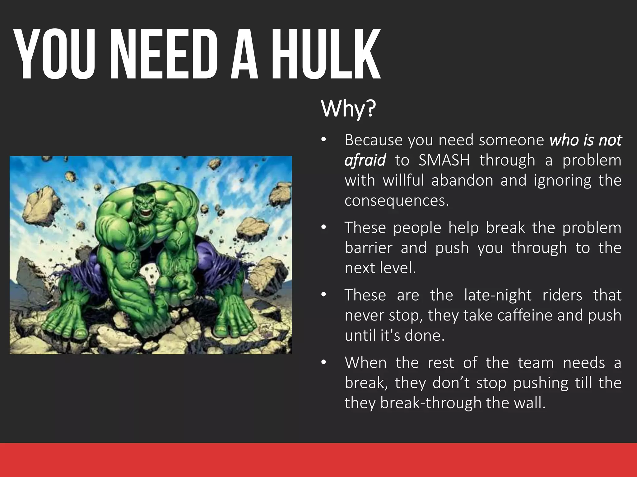 YOU NEED A HULK
Why?
• Because you need someone who is not
afraid to SMASH through a problem
with willful abandon and ignoring the
consequences.
• These people help break the problem
barrier and push you through to the
next level.
• These are the late-night riders that
never stop, they take caffeine and push
until it's done.
• When the rest of the team needs a
break, they don’t stop pushing till the
they break-through the wall.
 