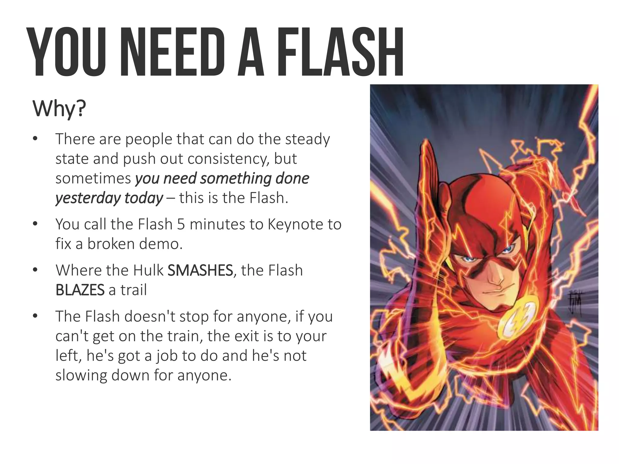 You need a flash
Why?
• There are people that can do the steady
state and push out consistency, but
sometimes you need something done
yesterday today – this is the Flash.
• You call the Flash 5 minutes to Keynote to
fix a broken demo.
• Where the Hulk SMASHES, the Flash
BLAZES a trail
• The Flash doesn't stop for anyone, if you
can't get on the train, the exit is to your
left, he's got a job to do and he's not
slowing down for anyone.
 