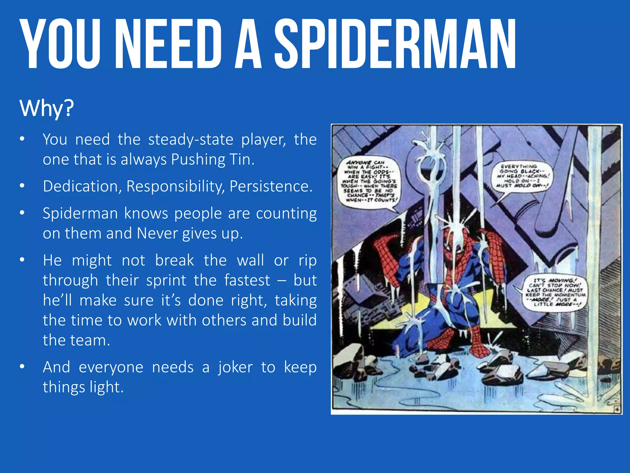 You need a Spiderman
Why?
• You need the steady-state player, the
one that is always Pushing Tin.
• Dedication, Responsibility, Persistence.
• Spiderman knows people are counting
on them and Never gives up.
• He might not break the wall or rip
through their sprint the fastest – but
he’ll make sure it’s done right, taking
the time to work with others and build
the team.
• And everyone needs a joker to keep
things light.
 