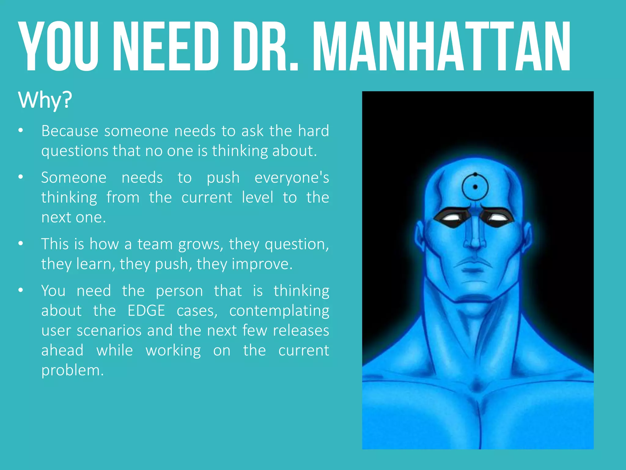 You need Dr. Manhattan
Why?
• Because someone needs to ask the hard
questions that no one is thinking about.
• Someone needs to push everyone's
thinking from the current level to the
next one.
• This is how a team grows, they question,
they learn, they push, they improve.
• You need the person that is thinking
about the EDGE cases, contemplating
user scenarios and the next few releases
ahead while working on the current
problem.
 