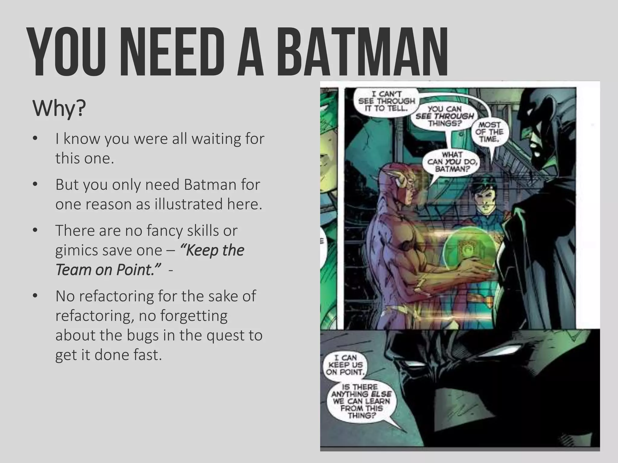 You need a BATMAN
Why?
• I know you were all waiting for
this one.
• But you only need Batman for
one reason as illustrated here.
• There are no fancy skills or
gimics save one – “Keep the
Team on Point.” -
• No refactoring for the sake of
refactoring, no forgetting
about the bugs in the quest to
get it done fast.
 