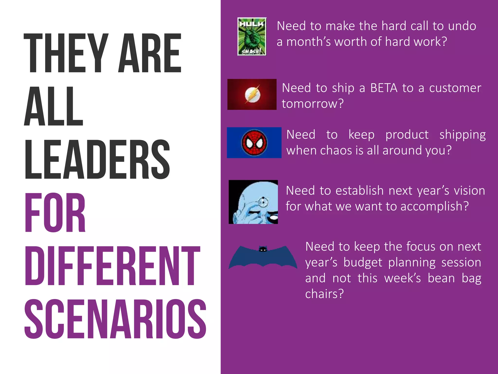 They are
all
leaders
for
different
scenarios
Need to make the hard call to undo
a month’s worth of hard work?
Need to ship a BETA to a customer
tomorrow?
Need to keep product shipping
when chaos is all around you?
Need to establish next year’s vision
for what we want to accomplish?
Need to keep the focus on next
year’s budget planning session
and not this week’s bean bag
chairs?
 