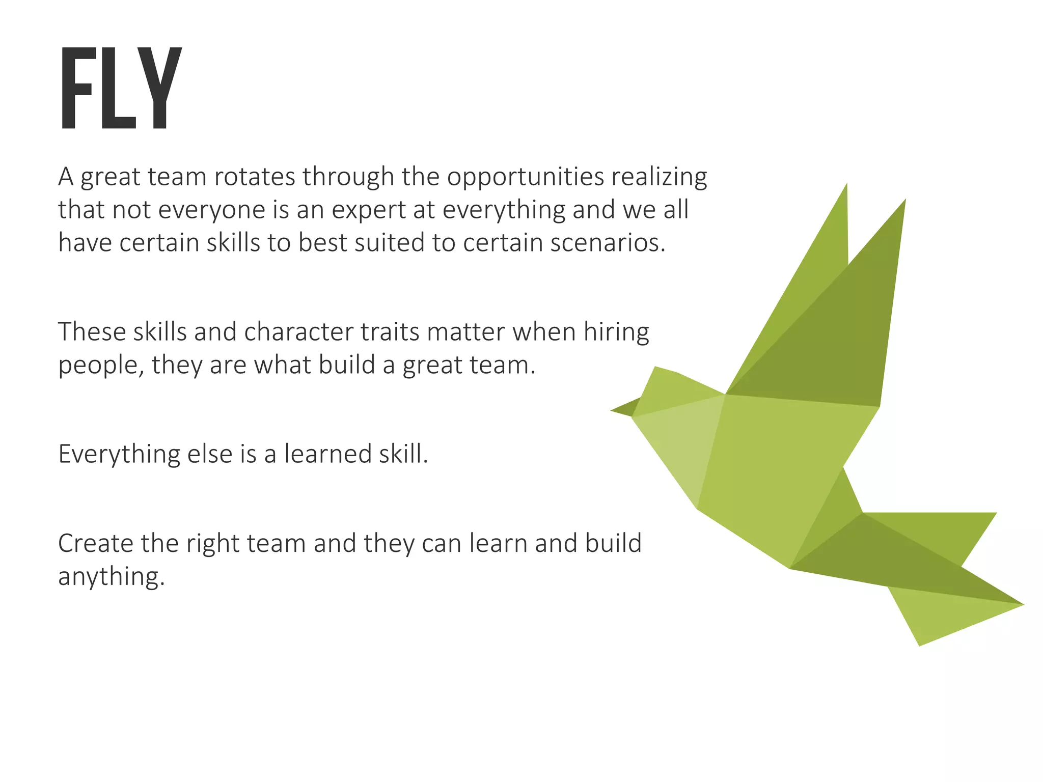 FlyA great team rotates through the opportunities realizing
that not everyone is an expert at everything and we all
have certain skills to best suited to certain scenarios.
These skills and character traits matter when hiring
people, they are what build a great team.
Everything else is a learned skill.
Create the right team and they can learn and build
anything.
 
