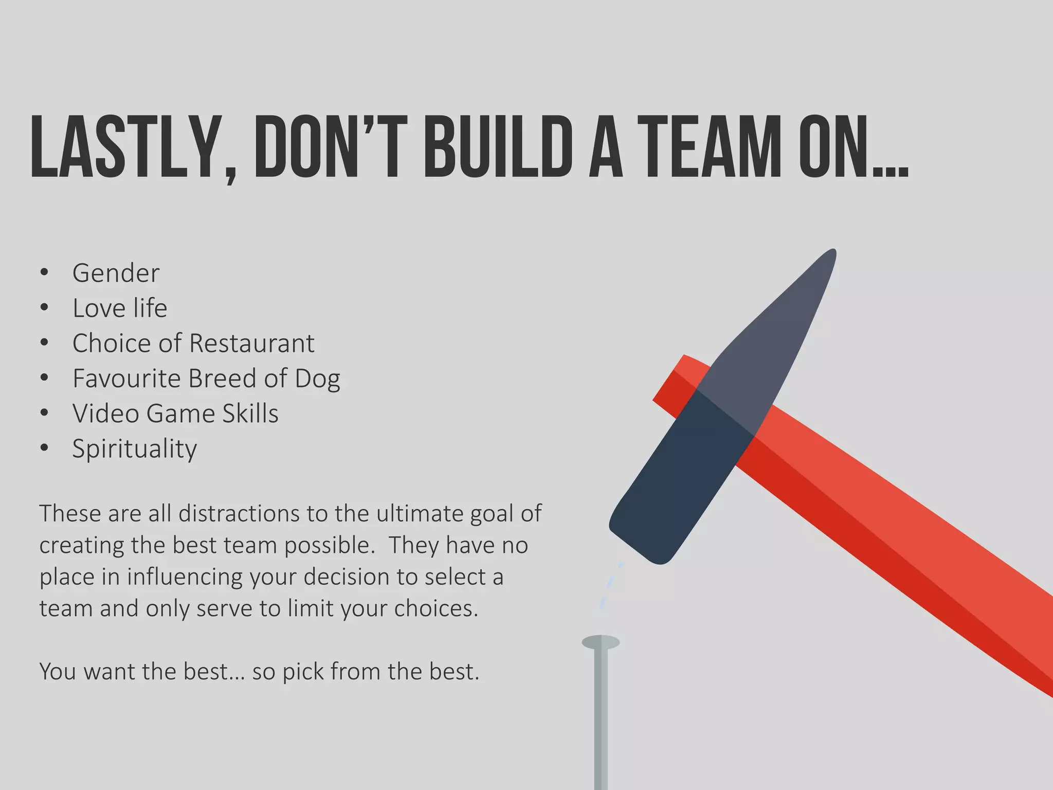 Lastly, don’t build ateam on…
• Gender
• Love life
• Choice of Restaurant
• Favourite Breed of Dog
• Video Game Skills
• Spirituality
These are all distractions to the ultimate goal of
creating the best team possible. They have no
place in influencing your decision to select a
team and only serve to limit your choices.
You want the best… so pick from the best.
 