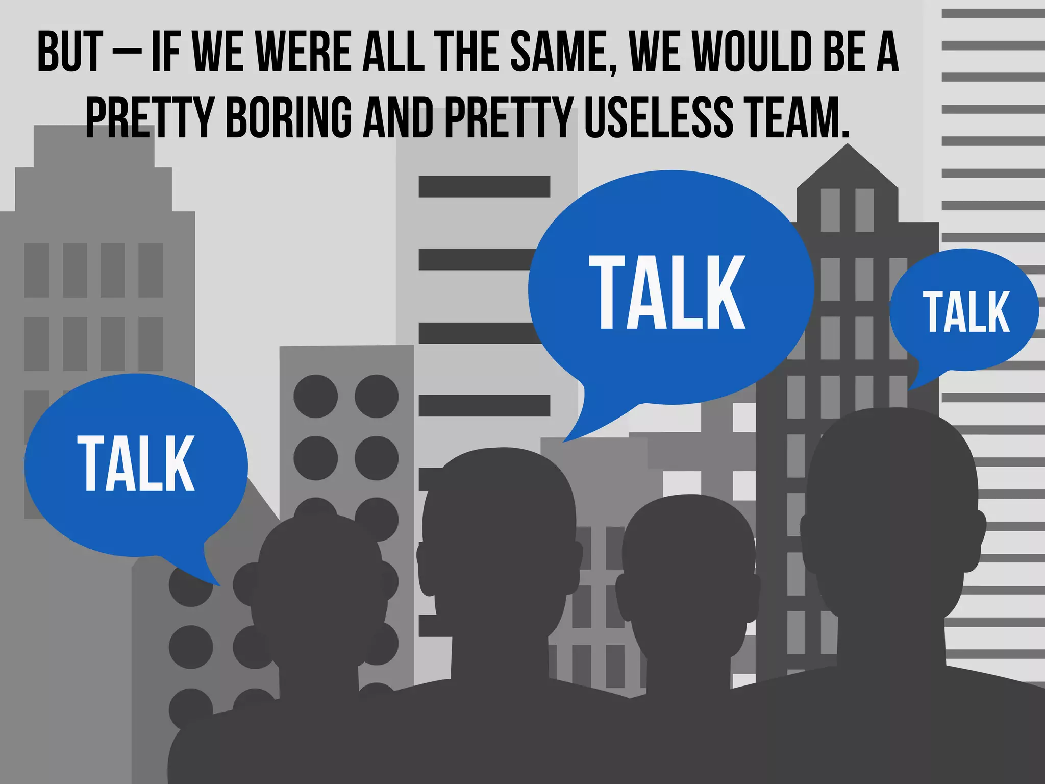 TALK
TALK
TALK
But – if we were all the same, we would be a
pretty boring and pretty useless team.
 