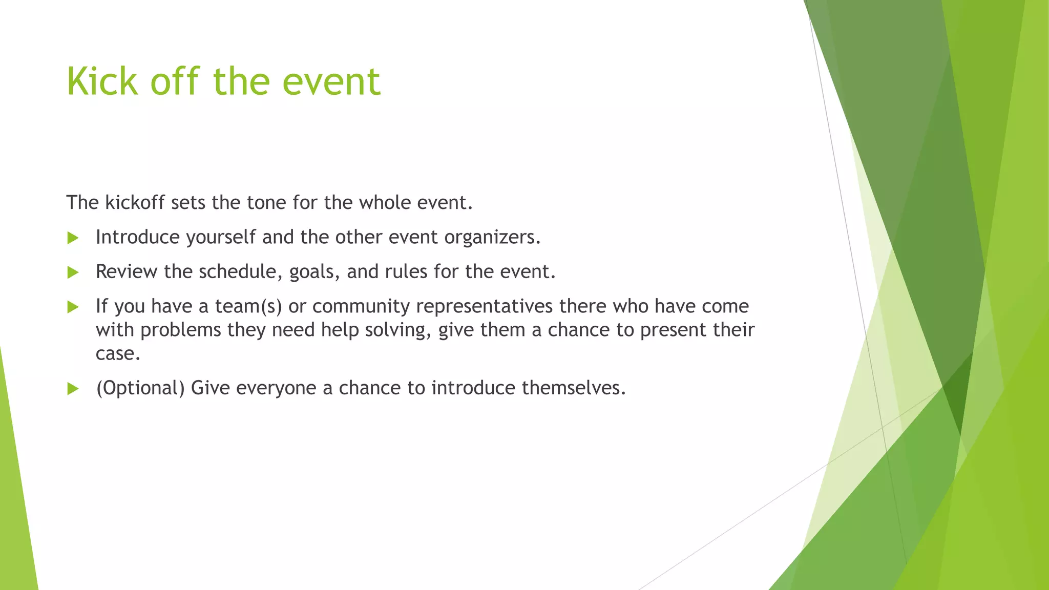 Kick off the event
The kickoff sets the tone for the whole event.
 Introduce yourself and the other event organizers.
 Review the schedule, goals, and rules for the event.
 If you have a team(s) or community representatives there who have come
with problems they need help solving, give them a chance to present their
case.
 (Optional) Give everyone a chance to introduce themselves.
 