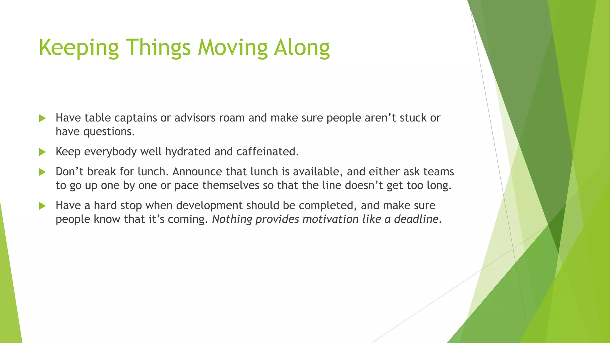 Keeping Things Moving Along
 Have table captains or advisors roam and make sure people aren’t stuck or
have questions.
 Keep everybody well hydrated and caffeinated.
 Don’t break for lunch. Announce that lunch is available, and either ask teams
to go up one by one or pace themselves so that the line doesn’t get too long.
 Have a hard stop when development should be completed, and make sure
people know that it’s coming. Nothing provides motivation like a deadline.
 