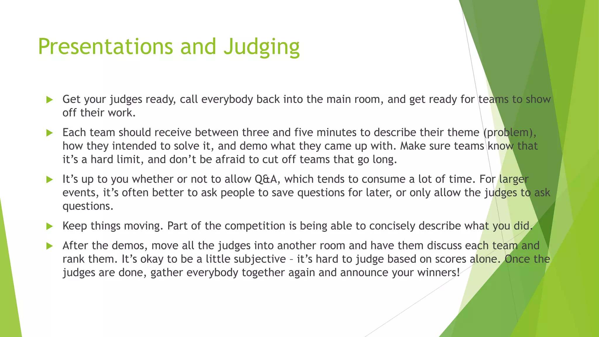 Presentations and Judging
 Get your judges ready, call everybody back into the main room, and get ready for teams to show
off their work.
 Each team should receive between three and five minutes to describe their theme (problem),
how they intended to solve it, and demo what they came up with. Make sure teams know that
it’s a hard limit, and don’t be afraid to cut off teams that go long.
 It’s up to you whether or not to allow Q&A, which tends to consume a lot of time. For larger
events, it’s often better to ask people to save questions for later, or only allow the judges to ask
questions.
 Keep things moving. Part of the competition is being able to concisely describe what you did.
 After the demos, move all the judges into another room and have them discuss each team and
rank them. It’s okay to be a little subjective – it’s hard to judge based on scores alone. Once the
judges are done, gather everybody together again and announce your winners!
 