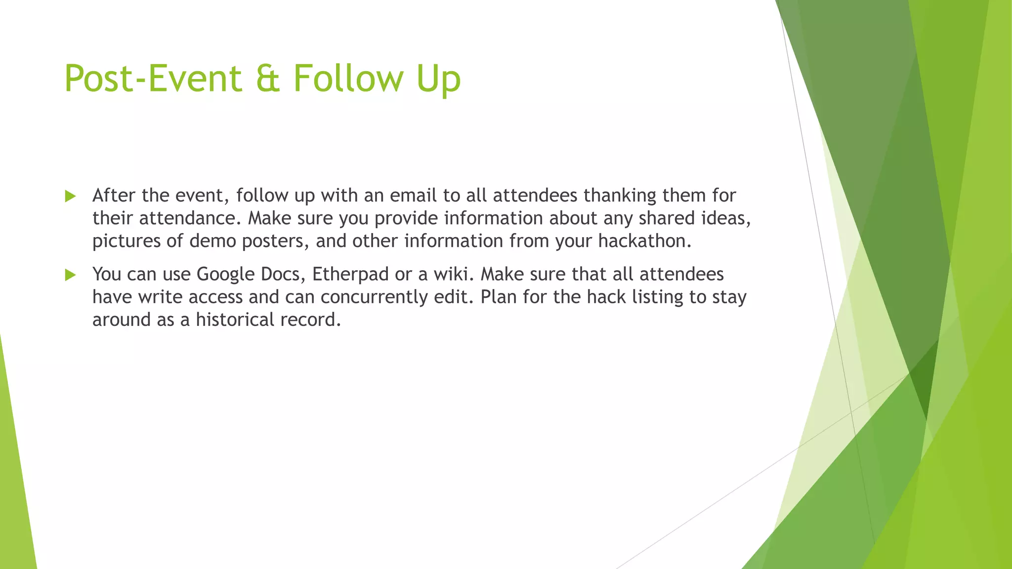 Post-Event & Follow Up
 After the event, follow up with an email to all attendees thanking them for
their attendance. Make sure you provide information about any shared ideas,
pictures of demo posters, and other information from your hackathon.
 You can use Google Docs, Etherpad or a wiki. Make sure that all attendees
have write access and can concurrently edit. Plan for the hack listing to stay
around as a historical record.
 