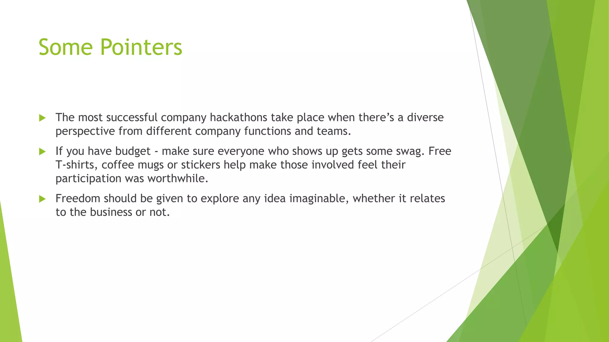 Some Pointers
 The most successful company hackathons take place when there’s a diverse
perspective from different company functions and teams.
 If you have budget - make sure everyone who shows up gets some swag. Free
T-shirts, coffee mugs or stickers help make those involved feel their
participation was worthwhile.
 Freedom should be given to explore any idea imaginable, whether it relates
to the business or not.
 