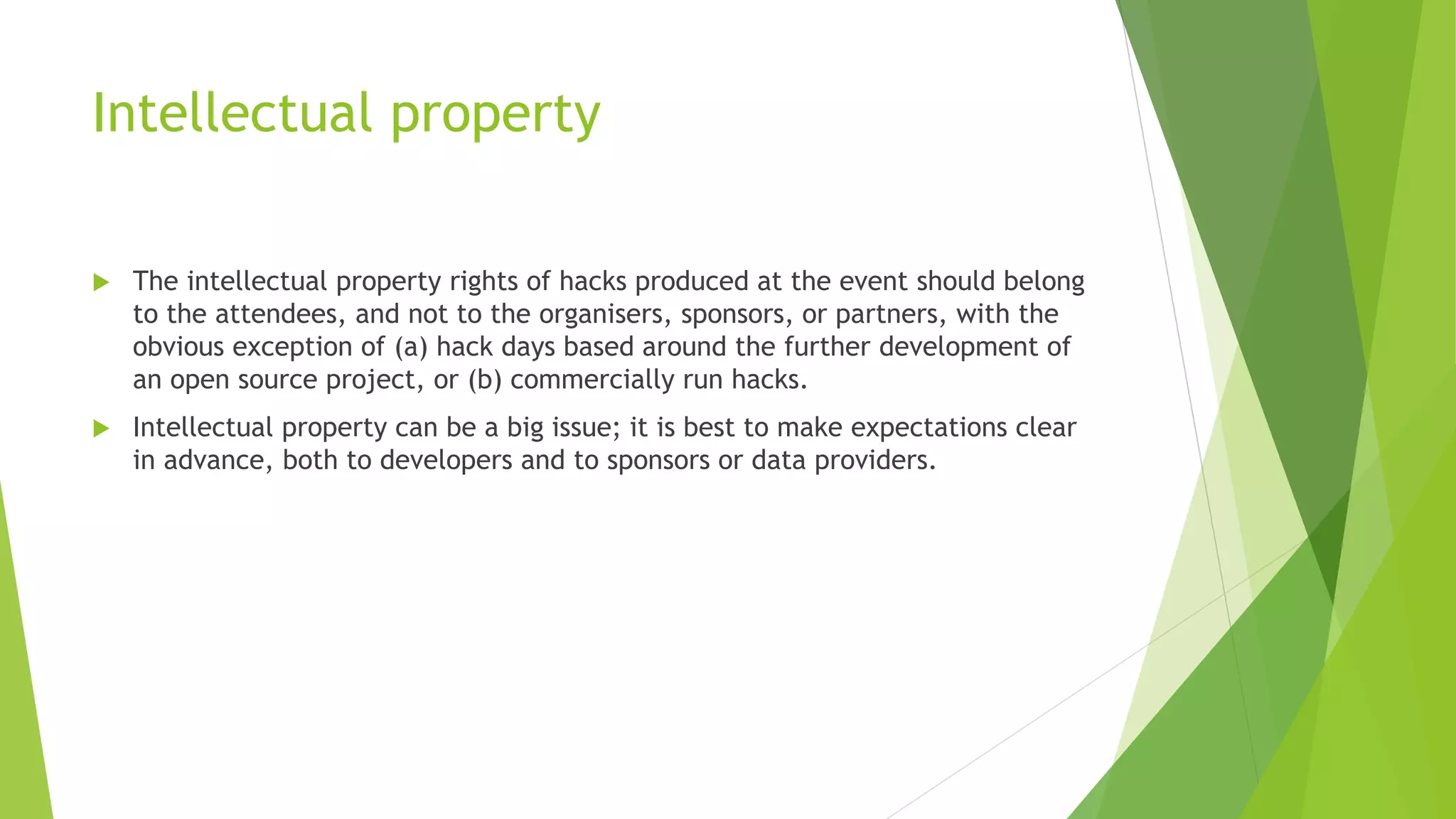 Intellectual property
 The intellectual property rights of hacks produced at the event should belong
to the attendees, and not to the organisers, sponsors, or partners, with the
obvious exception of (a) hack days based around the further development of
an open source project, or (b) commercially run hacks.
 Intellectual property can be a big issue; it is best to make expectations clear
in advance, both to developers and to sponsors or data providers.
 