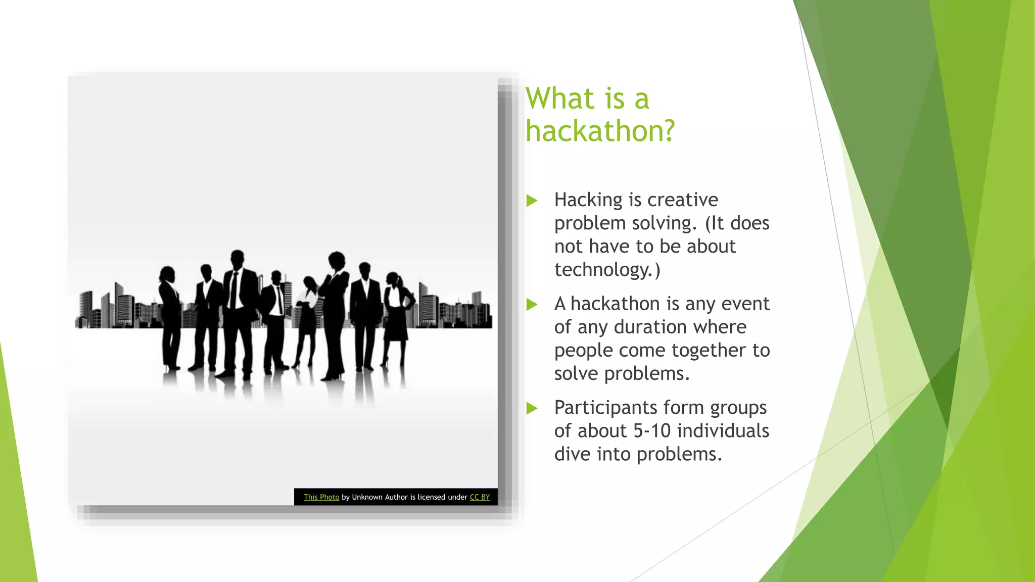 What is a
hackathon?
 Hacking is creative
problem solving. (It does
not have to be about
technology.)
 A hackathon is any event
of any duration where
people come together to
solve problems.
 Participants form groups
of about 5-10 individuals
dive into problems.
This Photo by Unknown Author is licensed under CC BY
 