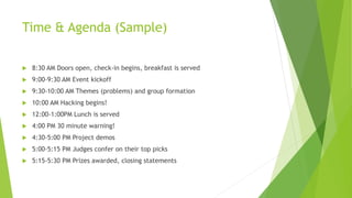 Time & Agenda (Sample)
 8:30 AM Doors open, check-in begins, breakfast is served
 9:00-9:30 AM Event kickoff
 9:30-10:00 AM Themes (problems) and group formation
 10:00 AM Hacking begins!
 12:00-1:00PM Lunch is served
 4:00 PM 30 minute warning!
 4:30-5:00 PM Project demos
 5:00-5:15 PM Judges confer on their top picks
 5:15-5:30 PM Prizes awarded, closing statements
 