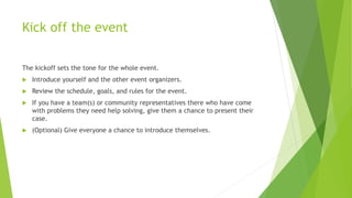 Kick off the event
The kickoff sets the tone for the whole event.
 Introduce yourself and the other event organizers.
 Review the schedule, goals, and rules for the event.
 If you have a team(s) or community representatives there who have come
with problems they need help solving, give them a chance to present their
case.
 (Optional) Give everyone a chance to introduce themselves.
 