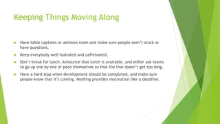 Keeping Things Moving Along
 Have table captains or advisors roam and make sure people aren’t stuck or
have questions.
 Keep everybody well hydrated and caffeinated.
 Don’t break for lunch. Announce that lunch is available, and either ask teams
to go up one by one or pace themselves so that the line doesn’t get too long.
 Have a hard stop when development should be completed, and make sure
people know that it’s coming. Nothing provides motivation like a deadline.
 