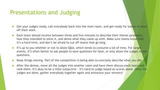 Presentations and Judging
 Get your judges ready, call everybody back into the main room, and get ready for teams to show
off their work.
 Each team should receive between three and five minutes to describe their theme (problem),
how they intended to solve it, and demo what they came up with. Make sure teams know that
it’s a hard limit, and don’t be afraid to cut off teams that go long.
 It’s up to you whether or not to allow Q&A, which tends to consume a lot of time. For larger
events, it’s often better to ask people to save questions for later, or only allow the judges to ask
questions.
 Keep things moving. Part of the competition is being able to concisely describe what you did.
 After the demos, move all the judges into another room and have them discuss each team and
rank them. It’s okay to be a little subjective – it’s hard to judge based on scores alone. Once the
judges are done, gather everybody together again and announce your winners!
 