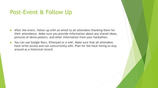 Post-Event & Follow Up
 After the event, follow up with an email to all attendees thanking them for
their attendance. Make sure you provide information about any shared ideas,
pictures of demo posters, and other information from your hackathon.
 You can use Google Docs, Etherpad or a wiki. Make sure that all attendees
have write access and can concurrently edit. Plan for the hack listing to stay
around as a historical record.
 
