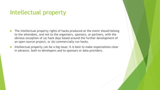 Intellectual property
 The intellectual property rights of hacks produced at the event should belong
to the attendees, and not to the organisers, sponsors, or partners, with the
obvious exception of (a) hack days based around the further development of
an open source project, or (b) commercially run hacks.
 Intellectual property can be a big issue; it is best to make expectations clear
in advance, both to developers and to sponsors or data providers.
 