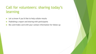 Call for volunteers: sharing today’s
learning
 Let us know if you’d like to help collate results
 Publishing a report and sharing with participants
 Biz card/index card with your contact information for follow-up
 