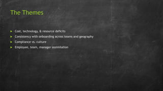 The Themes
 Cost, technology, & resource deficits
 Consistency with onboarding across teams and geography
 Compliance vs. culture
 Employee, team, manager assimilation
 