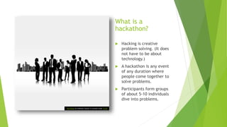 What is a
hackathon?
 Hacking is creative
problem solving. (It does
not have to be about
technology.)
 A hackathon is any event
of any duration where
people come together to
solve problems.
 Participants form groups
of about 5-10 individuals
dive into problems.
This Photo by Unknown Author is licensed under CC BY
 