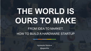 THE WORLD IS
OURS TO MAKE
FROM IDEA TO MARKET.
HOW TO BUILD A HARDWARE STARTUP
Agnieszka Nazaruk
@agaonfire
 