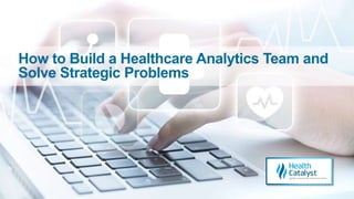 How to Build a Healthcare Analytics Team and
Solve Strategic Problems
 