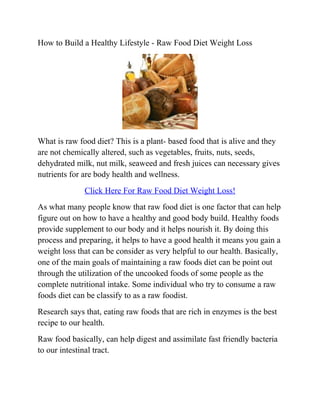 How to Build a Healthy Lifestyle - Raw Food Diet Weight Loss




What is raw food diet? This is a plant- based food that is alive and they
are not chemically altered, such as vegetables, fruits, nuts, seeds,
dehydrated milk, nut milk, seaweed and fresh juices can necessary gives
nutrients for are body health and wellness.
              Click Here For Raw Food Diet Weight Loss!
As what many people know that raw food diet is one factor that can help
figure out on how to have a healthy and good body build. Healthy foods
provide supplement to our body and it helps nourish it. By doing this
process and preparing, it helps to have a good health it means you gain a
weight loss that can be consider as very helpful to our health. Basically,
one of the main goals of maintaining a raw foods diet can be point out
through the utilization of the uncooked foods of some people as the
complete nutritional intake. Some individual who try to consume a raw
foods diet can be classify to as a raw foodist.
Research says that, eating raw foods that are rich in enzymes is the best
recipe to our health.
Raw food basically, can help digest and assimilate fast friendly bacteria
to our intestinal tract.
 