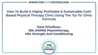www.thegotophysio.com
How To Build A Highly Proﬁtable & Sustainable Cash
Based Physical Therapy Clinic Using The ‘Go To’ Clinic
Formula
Dave O’Sullivan,
BSc (HONS) Physiotherapy,
MSc Strength And Conditioning
WWW.THEGOTOPHYSIO.COM
 