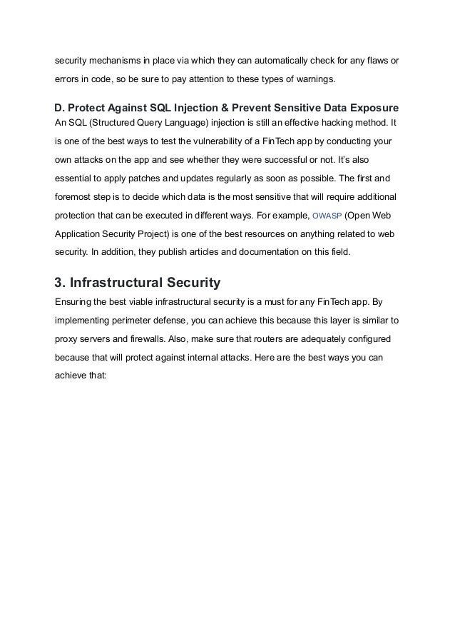 security mechanisms in place via which they can automatically check for any flaws or
errors in code, so be sure to pay attention to these types of warnings.
D. Protect Against SQL Injection & Prevent Sensitive Data Exposure
An SQL (Structured Query Language) injection is still an effective hacking method. It
is one of the best ways to test the vulnerability of a FinTech app by conducting your
own attacks on the app and see whether they were successful or not. It’s also
essential to apply patches and updates regularly as soon as possible. The first and
foremost step is to decide which data is the most sensitive that will require additional
protection that can be executed in different ways. For example, OWASP (Open Web
Application Security Project) is one of the best resources on anything related to web
security. In addition, they publish articles and documentation on this field.
3. Infrastructural Security
Ensuring the best viable infrastructural security is a must for any FinTech app. By
implementing perimeter defense, you can achieve this because this layer is similar to
proxy servers and firewalls. Also, make sure that routers are adequately configured
because that will protect against internal attacks. Here are the best ways you can
achieve that:
 