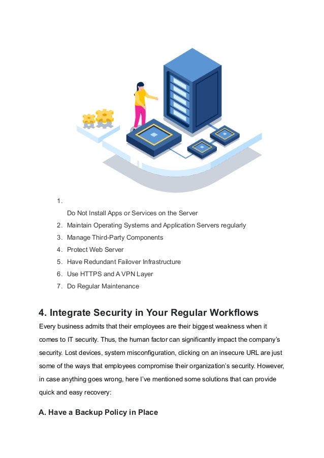 1.
Do Not Install Apps or Services on the Server
2. Maintain Operating Systems and Application Servers regularly
3. Manage Third-Party Components
4. Protect Web Server
5. Have Redundant Failover Infrastructure
6. Use HTTPS and A VPN Layer
7. Do Regular Maintenance
4. Integrate Security in Your Regular Workflows
Every business admits that their employees are their biggest weakness when it
comes to IT security. Thus, the human factor can significantly impact the company’s
security. Lost devices, system misconfiguration, clicking on an insecure URL are just
some of the ways that employees compromise their organization’s security. However,
in case anything goes wrong, here I’ve mentioned some solutions that can provide
quick and easy recovery:
A. Have a Backup Policy in Place
 