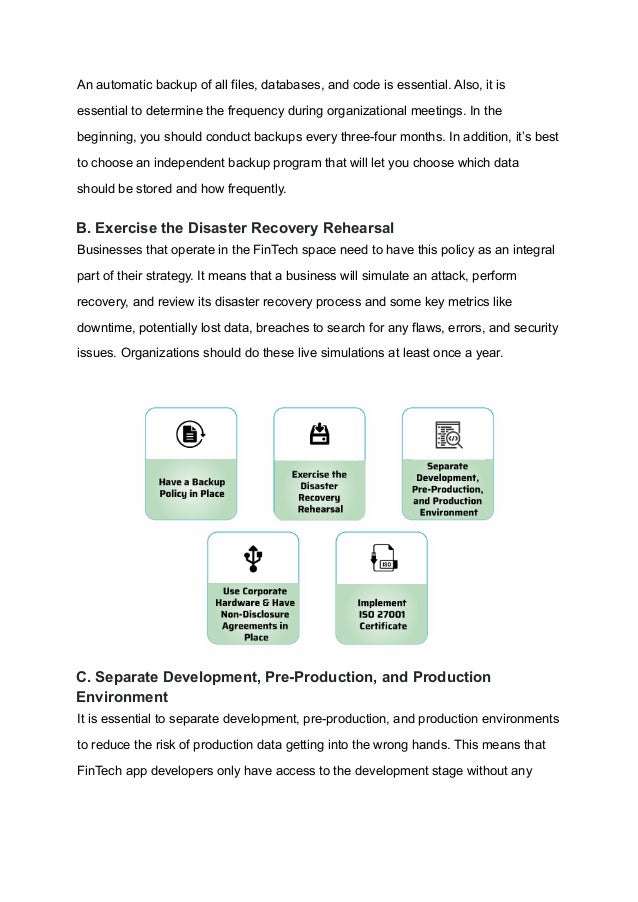 An automatic backup of all files, databases, and code is essential. Also, it is
essential to determine the frequency during organizational meetings. In the
beginning, you should conduct backups every three-four months. In addition, it’s best
to choose an independent backup program that will let you choose which data
should be stored and how frequently.
B. Exercise the Disaster Recovery Rehearsal
Businesses that operate in the FinTech space need to have this policy as an integral
part of their strategy. It means that a business will simulate an attack, perform
recovery, and review its disaster recovery process and some key metrics like
downtime, potentially lost data, breaches to search for any flaws, errors, and security
issues. Organizations should do these live simulations at least once a year.
C. Separate Development, Pre-Production, and Production
Environment
It is essential to separate development, pre-production, and production environments
to reduce the risk of production data getting into the wrong hands. This means that
FinTech app developers only have access to the development stage without any
 