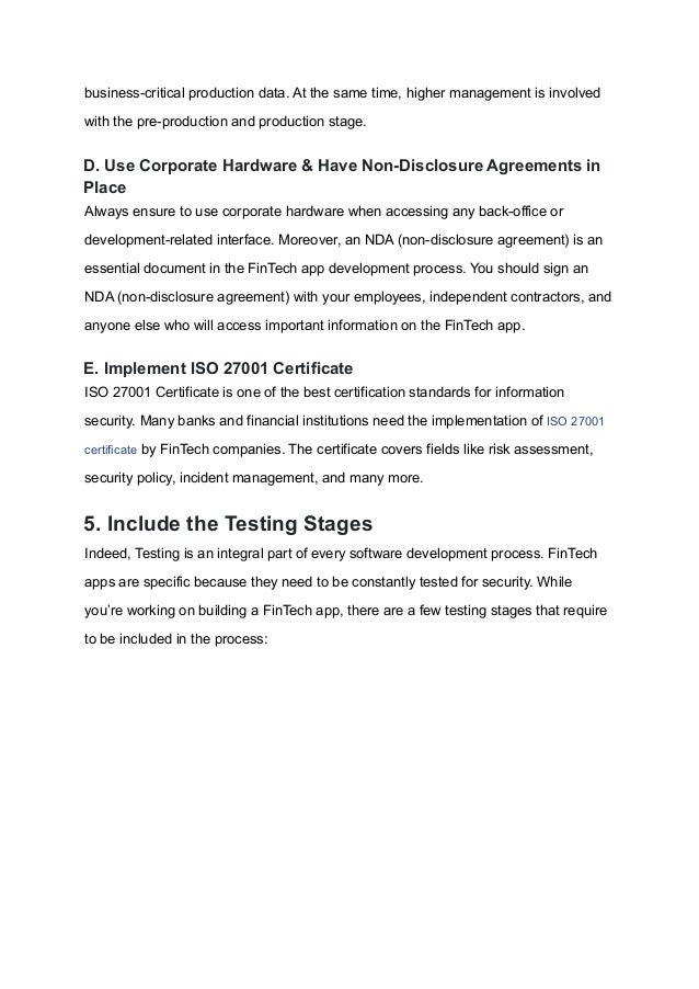business-critical production data. At the same time, higher management is involved
with the pre-production and production stage.
D. Use Corporate Hardware & Have Non-Disclosure Agreements in
Place
Always ensure to use corporate hardware when accessing any back-office or
development-related interface. Moreover, an NDA (non-disclosure agreement) is an
essential document in the FinTech app development process. You should sign an
NDA (non-disclosure agreement) with your employees, independent contractors, and
anyone else who will access important information on the FinTech app.
E. Implement ISO 27001 Certificate
ISO 27001 Certificate is one of the best certification standards for information
security. Many banks and financial institutions need the implementation of ISO 27001
certificate by FinTech companies. The certificate covers fields like risk assessment,
security policy, incident management, and many more.
5. Include the Testing Stages
Indeed, Testing is an integral part of every software development process. FinTech
apps are specific because they need to be constantly tested for security. While
you’re working on building a FinTech app, there are a few testing stages that require
to be included in the process:
 