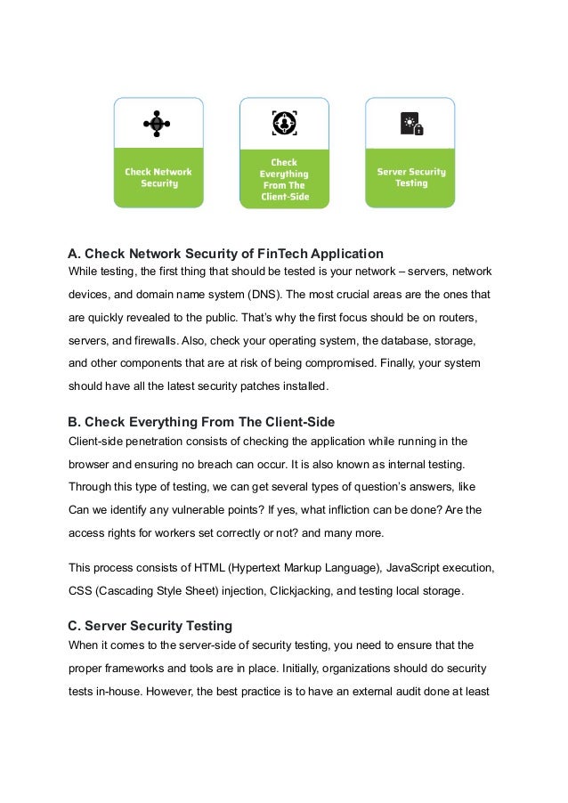 A. Check Network Security of FinTech Application
While testing, the first thing that should be tested is your network – servers, network
devices, and domain name system (DNS). The most crucial areas are the ones that
are quickly revealed to the public. That’s why the first focus should be on routers,
servers, and firewalls. Also, check your operating system, the database, storage,
and other components that are at risk of being compromised. Finally, your system
should have all the latest security patches installed.
B. Check Everything From The Client-Side
Client-side penetration consists of checking the application while running in the
browser and ensuring no breach can occur. It is also known as internal testing.
Through this type of testing, we can get several types of question’s answers, like
Can we identify any vulnerable points? If yes, what infliction can be done? Are the
access rights for workers set correctly or not? and many more.
This process consists of HTML (Hypertext Markup Language), JavaScript execution,
CSS (Cascading Style Sheet) injection, Clickjacking, and testing local storage.
C. Server Security Testing
When it comes to the server-side of security testing, you need to ensure that the
proper frameworks and tools are in place. Initially, organizations should do security
tests in-house. However, the best practice is to have an external audit done at least
 