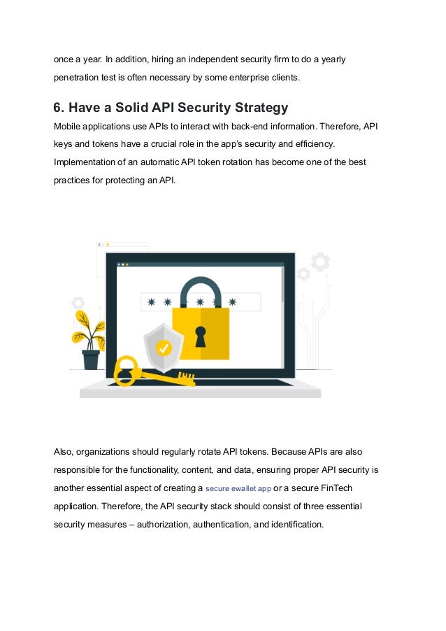 once a year. In addition, hiring an independent security firm to do a yearly
penetration test is often necessary by some enterprise clients.
6. Have a Solid API Security Strategy
Mobile applications use APIs to interact with back-end information. Therefore, API
keys and tokens have a crucial role in the app’s security and efficiency.
Implementation of an automatic API token rotation has become one of the best
practices for protecting an API.
Also, organizations should regularly rotate API tokens. Because APIs are also
responsible for the functionality, content, and data, ensuring proper API security is
another essential aspect of creating a secure ewallet app or a secure FinTech
application. Therefore, the API security stack should consist of three essential
security measures – authorization, authentication, and identification.
 