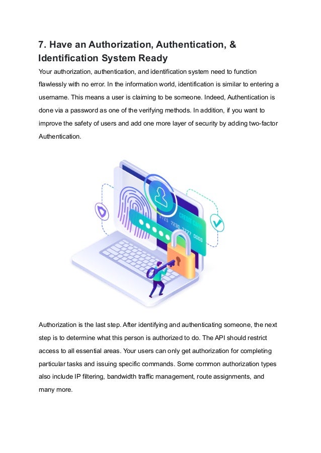 7. Have an Authorization, Authentication, &
Identification System Ready
Your authorization, authentication, and identification system need to function
flawlessly with no error. In the information world, identification is similar to entering a
username. This means a user is claiming to be someone. Indeed, Authentication is
done via a password as one of the verifying methods. In addition, if you want to
improve the safety of users and add one more layer of security by adding two-factor
Authentication.
Authorization is the last step. After identifying and authenticating someone, the next
step is to determine what this person is authorized to do. The API should restrict
access to all essential areas. Your users can only get authorization for completing
particular tasks and issuing specific commands. Some common authorization types
also include IP filtering, bandwidth traffic management, route assignments, and
many more.
 