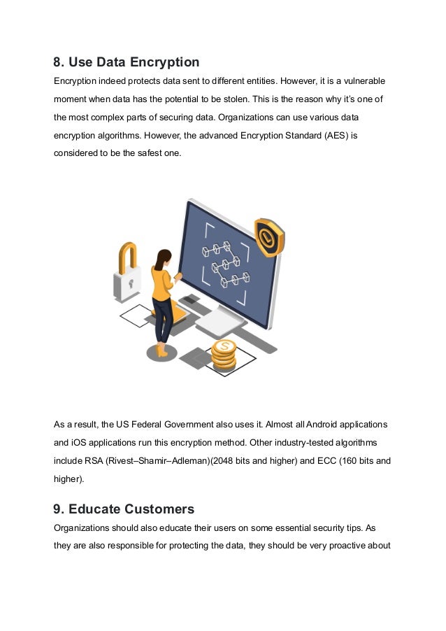 8. Use Data Encryption
Encryption indeed protects data sent to different entities. However, it is a vulnerable
moment when data has the potential to be stolen. This is the reason why it’s one of
the most complex parts of securing data. Organizations can use various data
encryption algorithms. However, the advanced Encryption Standard (AES) is
considered to be the safest one.
As a result, the US Federal Government also uses it. Almost all Android applications
and iOS applications run this encryption method. Other industry-tested algorithms
include RSA (Rivest–Shamir–Adleman)(2048 bits and higher) and ECC (160 bits and
higher).
9. Educate Customers
Organizations should also educate their users on some essential security tips. As
they are also responsible for protecting the data, they should be very proactive about
 
