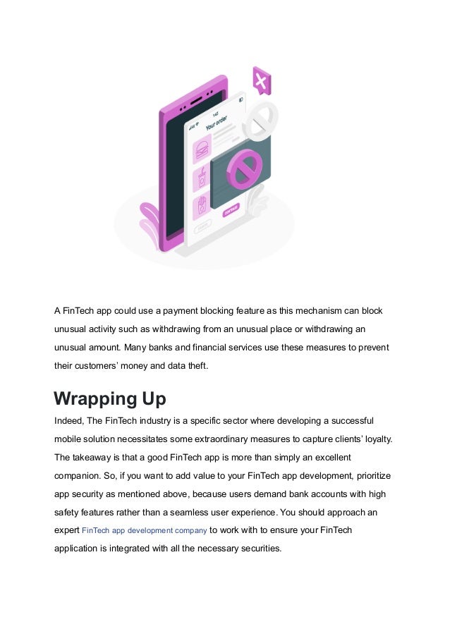 A FinTech app could use a payment blocking feature as this mechanism can block
unusual activity such as withdrawing from an unusual place or withdrawing an
unusual amount. Many banks and financial services use these measures to prevent
their customers’ money and data theft.
Wrapping Up
Indeed, The FinTech industry is a specific sector where developing a successful
mobile solution necessitates some extraordinary measures to capture clients’ loyalty.
The takeaway is that a good FinTech app is more than simply an excellent
companion. So, if you want to add value to your FinTech app development, prioritize
app security as mentioned above, because users demand bank accounts with high
safety features rather than a seamless user experience. You should approach an
expert FinTech app development company to work with to ensure your FinTech
application is integrated with all the necessary securities.
 