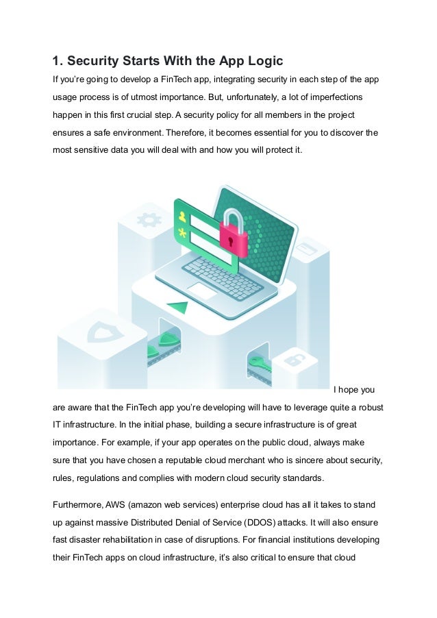 1. Security Starts With the App Logic
If you’re going to develop a FinTech app, integrating security in each step of the app
usage process is of utmost importance. But, unfortunately, a lot of imperfections
happen in this first crucial step. A security policy for all members in the project
ensures a safe environment. Therefore, it becomes essential for you to discover the
most sensitive data you will deal with and how you will protect it.
I hope you
are aware that the FinTech app you’re developing will have to leverage quite a robust
IT infrastructure. In the initial phase, building a secure infrastructure is of great
importance. For example, if your app operates on the public cloud, always make
sure that you have chosen a reputable cloud merchant who is sincere about security,
rules, regulations and complies with modern cloud security standards.
Furthermore, AWS (amazon web services) enterprise cloud has all it takes to stand
up against massive Distributed Denial of Service (DDOS) attacks. It will also ensure
fast disaster rehabilitation in case of disruptions. For financial institutions developing
their FinTech apps on cloud infrastructure, it’s also critical to ensure that cloud
 