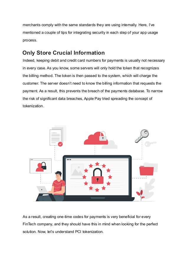 merchants comply with the same standards they are using internally. Here, I’ve
mentioned a couple of tips for integrating security in each step of your app usage
process.
Only Store Crucial Information
Indeed, keeping debit and credit card numbers for payments is usually not necessary
in every case. As you know, some servers will only hold the token that recognizes
the billing method. The token is then passed to the system, which will charge the
customer. The server doesn’t need to know the billing information that requests the
payment. As a result, this prevents the breach of the payments database. To narrow
the risk of significant data breaches, Apple Pay tried spreading the concept of
tokenization.
As a result, creating one-time codes for payments is very beneficial for every
FinTech company, and they should have this in mind when looking for the perfect
solution. Now, let’s understand PCI tokenization.
 