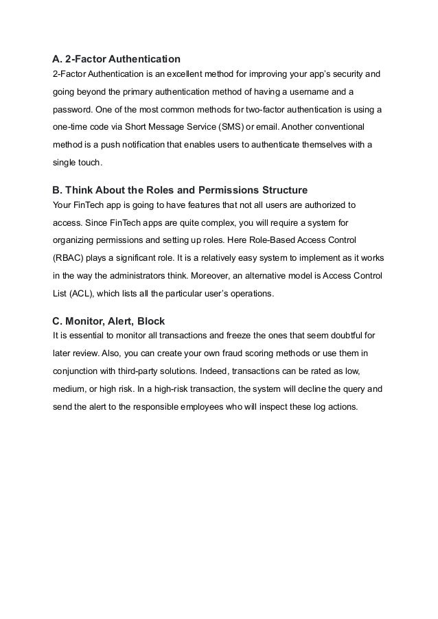 A. 2-Factor Authentication
2-Factor Authentication is an excellent method for improving your app’s security and
going beyond the primary authentication method of having a username and a
password. One of the most common methods for two-factor authentication is using a
one-time code via Short Message Service (SMS) or email. Another conventional
method is a push notification that enables users to authenticate themselves with a
single touch.
B. Think About the Roles and Permissions Structure
Your FinTech app is going to have features that not all users are authorized to
access. Since FinTech apps are quite complex, you will require a system for
organizing permissions and setting up roles. Here Role-Based Access Control
(RBAC) plays a significant role. It is a relatively easy system to implement as it works
in the way the administrators think. Moreover, an alternative model is Access Control
List (ACL), which lists all the particular user’s operations.
C. Monitor, Alert, Block
It is essential to monitor all transactions and freeze the ones that seem doubtful for
later review. Also, you can create your own fraud scoring methods or use them in
conjunction with third-party solutions. Indeed, transactions can be rated as low,
medium, or high risk. In a high-risk transaction, the system will decline the query and
send the alert to the responsible employees who will inspect these log actions.
 