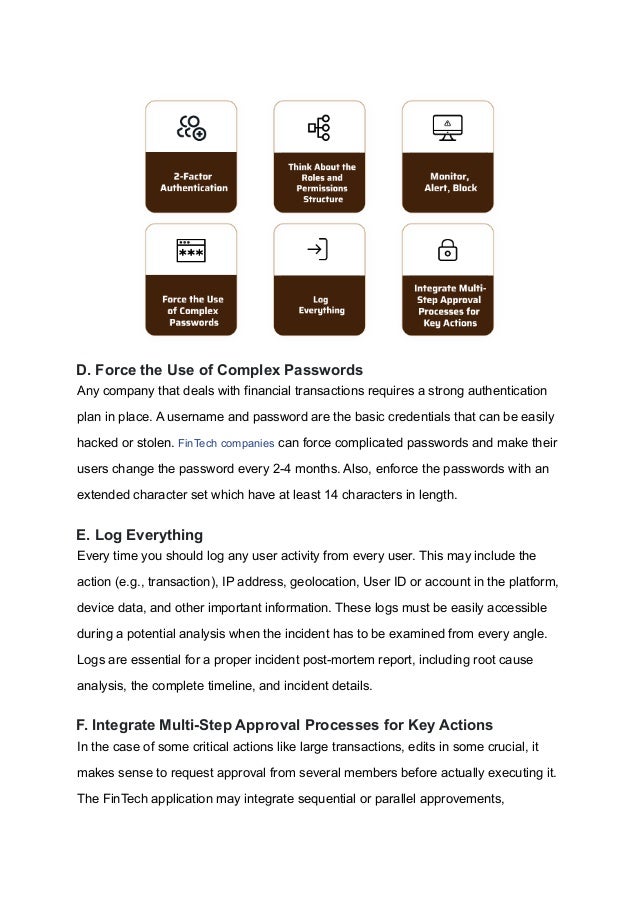 D. Force the Use of Complex Passwords
Any company that deals with financial transactions requires a strong authentication
plan in place. A username and password are the basic credentials that can be easily
hacked or stolen. FinTech companies can force complicated passwords and make their
users change the password every 2-4 months. Also, enforce the passwords with an
extended character set which have at least 14 characters in length.
E. Log Everything
Every time you should log any user activity from every user. This may include the
action (e.g., transaction), IP address, geolocation, User ID or account in the platform,
device data, and other important information. These logs must be easily accessible
during a potential analysis when the incident has to be examined from every angle.
Logs are essential for a proper incident post-mortem report, including root cause
analysis, the complete timeline, and incident details.
F. Integrate Multi-Step Approval Processes for Key Actions
In the case of some critical actions like large transactions, edits in some crucial, it
makes sense to request approval from several members before actually executing it.
The FinTech application may integrate sequential or parallel approvements,
 