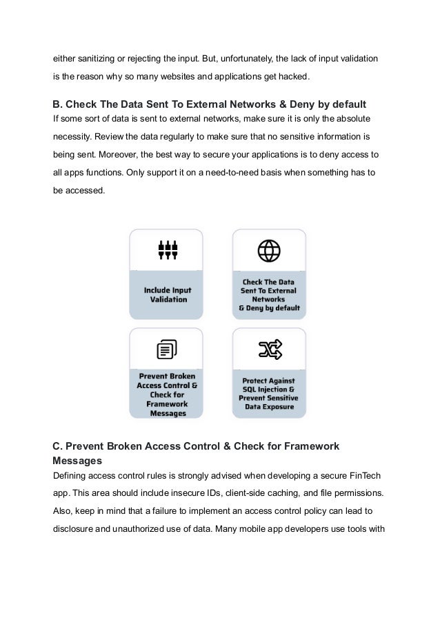 either sanitizing or rejecting the input. But, unfortunately, the lack of input validation
is the reason why so many websites and applications get hacked.
B. Check The Data Sent To External Networks & Deny by default
If some sort of data is sent to external networks, make sure it is only the absolute
necessity. Review the data regularly to make sure that no sensitive information is
being sent. Moreover, the best way to secure your applications is to deny access to
all apps functions. Only support it on a need-to-need basis when something has to
be accessed.
C. Prevent Broken Access Control & Check for Framework
Messages
Defining access control rules is strongly advised when developing a secure FinTech
app. This area should include insecure IDs, client-side caching, and file permissions.
Also, keep in mind that a failure to implement an access control policy can lead to
disclosure and unauthorized use of data. Many mobile app developers use tools with
 