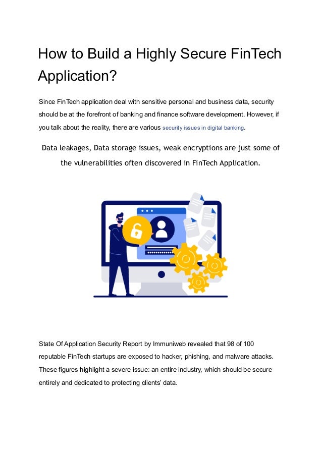 How to Build a Highly Secure FinTech
Application?
Since FinTech application deal with sensitive personal and business data, security
should be at the forefront of banking and finance software development. However, if
you talk about the reality, there are various security issues in digital banking.
Data leakages, Data storage issues, weak encryptions are just some of
the vulnerabilities often discovered in FinTech Application.
State Of Application Security Report by Immuniweb revealed that 98 of 100
reputable FinTech startups are exposed to hacker, phishing, and malware attacks.
These figures highlight a severe issue: an entire industry, which should be secure
entirely and dedicated to protecting clients’ data.
 