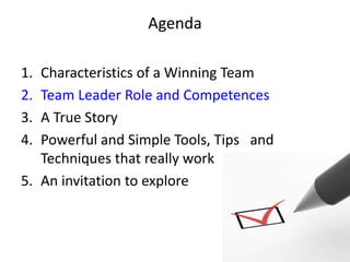 Agenda

1. Characteristics of a Winning Team
2. Team Leader Role and Competences
3. A True Story
4. Powerful and Simple Tools, Tips and
   Techniques that really work
5. An invitation to explore
 