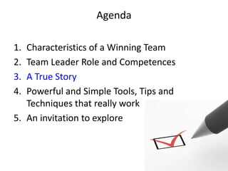 Agenda

1. Characteristics of a Winning Team
2. Team Leader Role and Competences
3. A True Story
4. Powerful and Simple Tools, Tips and
   Techniques that really work
5. An invitation to explore
 
