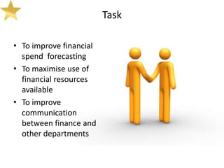 Task

• To improve financial
  spend forecasting
• To maximise use of
  financial resources
  available
• To improve
  communication
  between finance and
  other departments
 