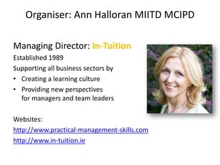 Organiser: Ann Halloran MIITD MCIPD

Managing Director: In-Tuition
Established 1989
Supporting all business sectors by
• Creating a learning culture
• Providing new perspectives
   for managers and team leaders

Websites:
http://www.practical-management-skills.com
http://www.in-tuition.ie
 